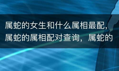 属蛇的女生和什么属相最配，属蛇的属相配对查询，属蛇的人属相配