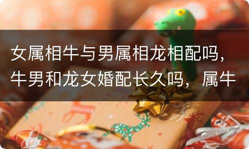 女属相牛与男属相龙相配吗，牛男和龙女婚配长久吗，属牛男人和属