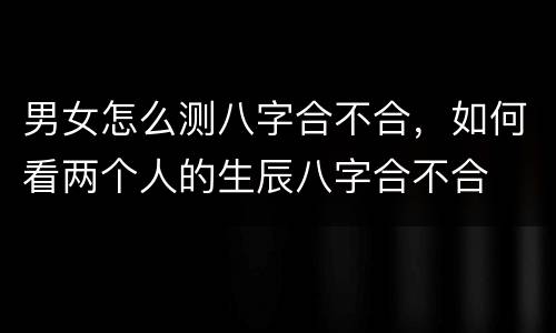 男女怎么测八字合不合，如何看两个人的生辰八字合不合