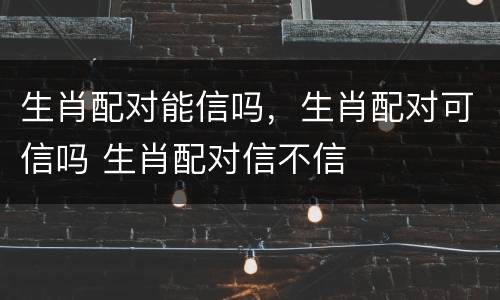 生肖配对能信吗，生肖配对可信吗 生肖配对信不信