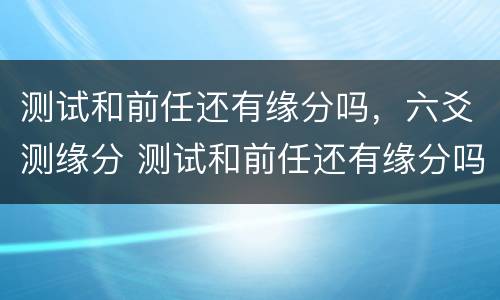 测试和前任还有缘分吗，六爻测缘分 测试和前任还有缘分吗,六爻测缘分准吗
