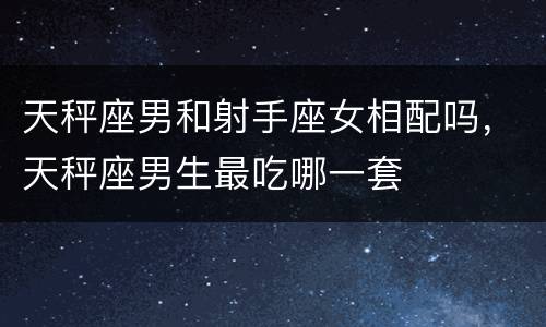 天秤座男和射手座女相配吗，天秤座男生最吃哪一套