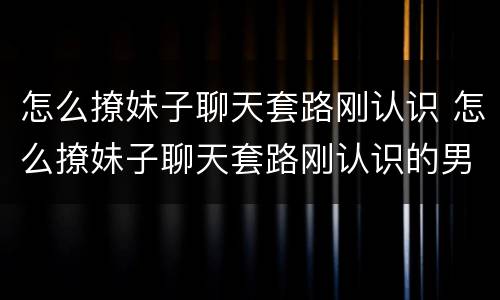 怎么撩妹子聊天套路刚认识 怎么撩妹子聊天套路刚认识的男生