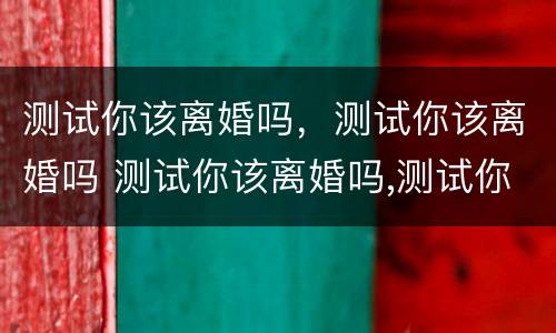 测试你该离婚吗，测试你该离婚吗 测试你该离婚吗,测试你该离婚吗怎么回答