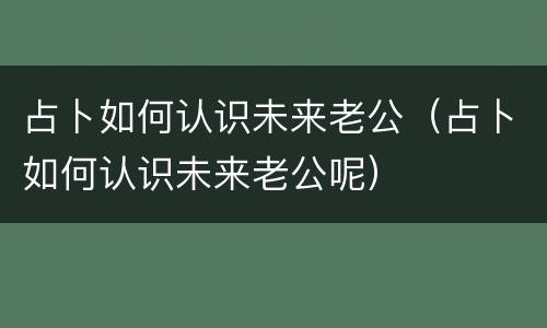 占卜如何认识未来老公（占卜如何认识未来老公呢）