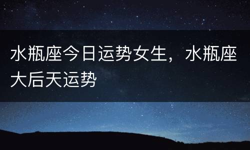 水瓶座今日运势女生，水瓶座大后天运势