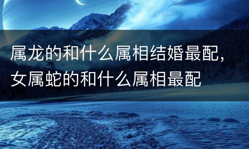 属龙的和什么属相结婚最配，女属蛇的和什么属相最配