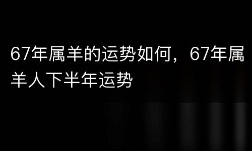 67年属羊的运势如何，67年属羊人下半年运势