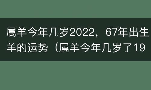 属羊今年几岁2022，67年出生羊的运势（属羊今年几岁了1967）