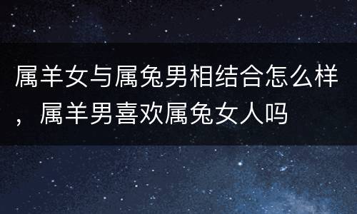 属羊女与属兔男相结合怎么样，属羊男喜欢属兔女人吗