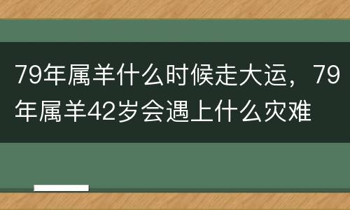 79年属羊什么时候走大运，79年属羊42岁会遇上什么灾难