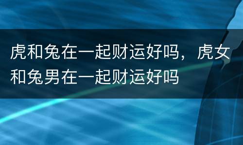 虎和兔在一起财运好吗，虎女和兔男在一起财运好吗