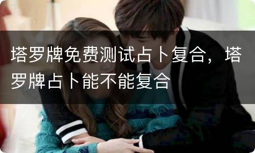 塔罗牌免费测试占卜复合，塔罗牌占卜能不能复合