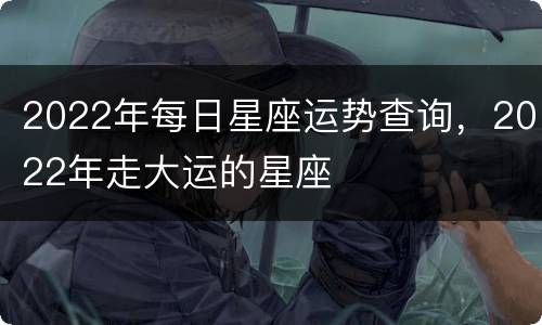 2022年每日星座运势查询，2022年走大运的星座