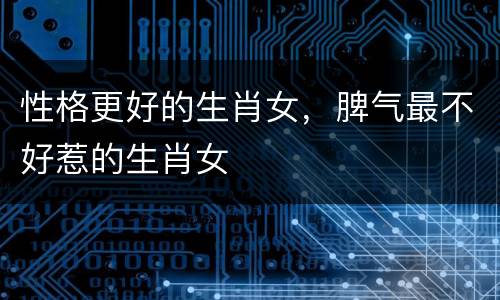 性格更好的生肖女，脾气最不好惹的生肖女