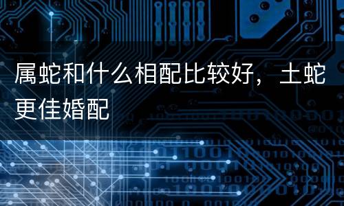 属蛇和什么相配比较好，土蛇更佳婚配