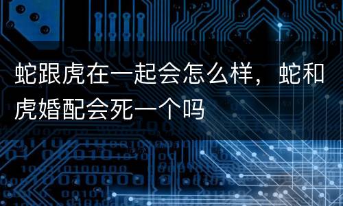 蛇跟虎在一起会怎么样，蛇和虎婚配会死一个吗