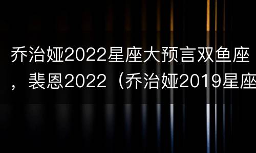 乔治娅2022星座大预言双鱼座，裴恩2022（乔治娅2019星座大预言）