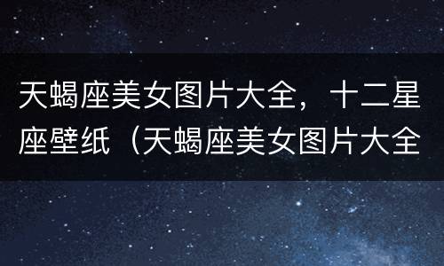 天蝎座美女图片大全，十二星座壁纸（天蝎座美女图片大全集）
