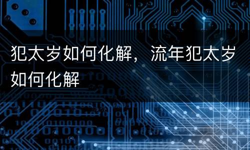 犯太岁如何化解，流年犯太岁如何化解