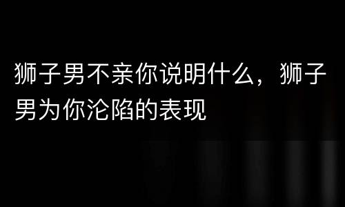 狮子男不亲你说明什么，狮子男为你沦陷的表现