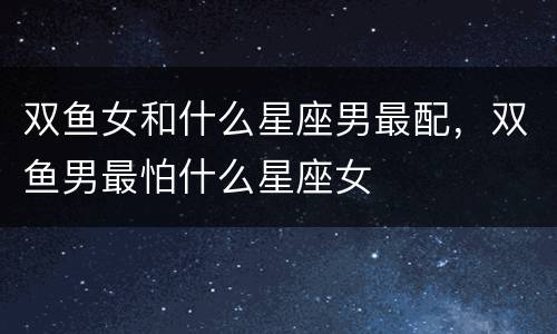 双鱼女和什么星座男最配，双鱼男最怕什么星座女