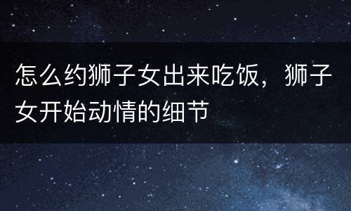 怎么约狮子女出来吃饭，狮子女开始动情的细节