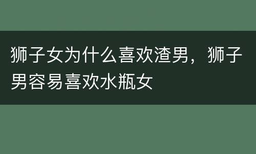 狮子女为什么喜欢渣男，狮子男容易喜欢水瓶女