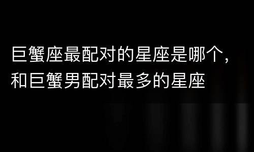 巨蟹座最配对的星座是哪个，和巨蟹男配对最多的星座