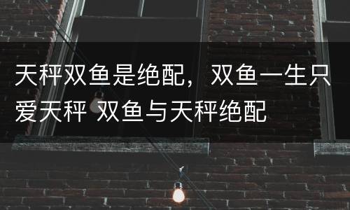 天秤双鱼是绝配，双鱼一生只爱天秤 双鱼与天秤绝配