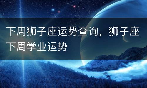 下周狮子座运势查询，狮子座下周学业运势