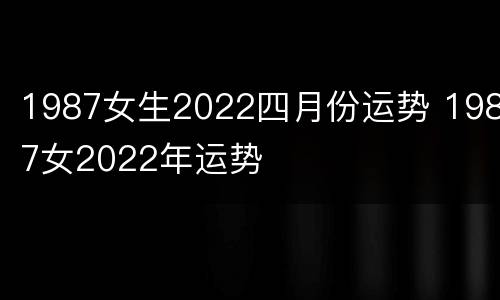 1987女生2022四月份运势 1987女2022年运势