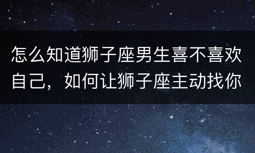怎么知道狮子座男生喜不喜欢自己，如何让狮子座主动找你
