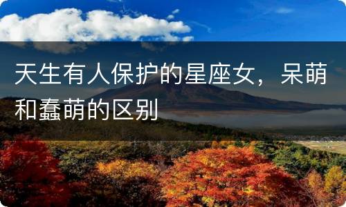 天生有人保护的星座女，呆萌和蠢萌的区别