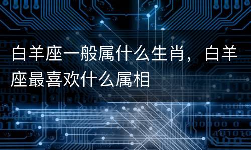 白羊座一般属什么生肖，白羊座最喜欢什么属相