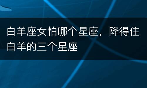 白羊座女怕哪个星座，降得住白羊的三个星座