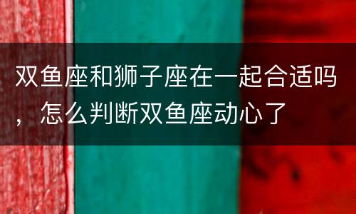 双鱼座和狮子座在一起合适吗，怎么判断双鱼座动心了