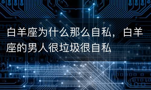 白羊座为什么那么自私，白羊座的男人很垃圾很自私