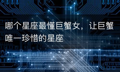 哪个星座最懂巨蟹女，让巨蟹唯一珍惜的星座