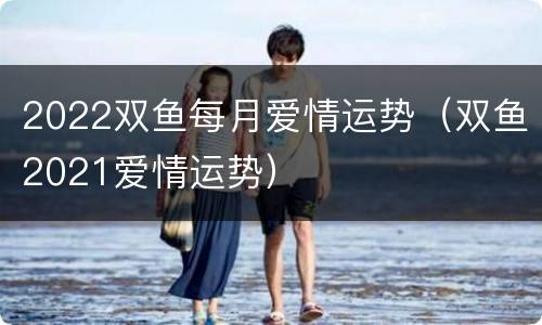 2022双鱼每月爱情运势（双鱼2021爱情运势）