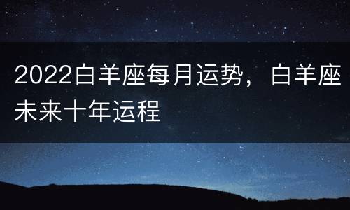 2022白羊座每月运势，白羊座未来十年运程