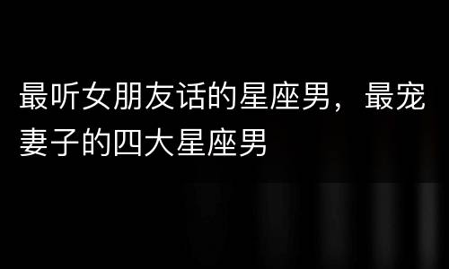 最听女朋友话的星座男，最宠妻子的四大星座男