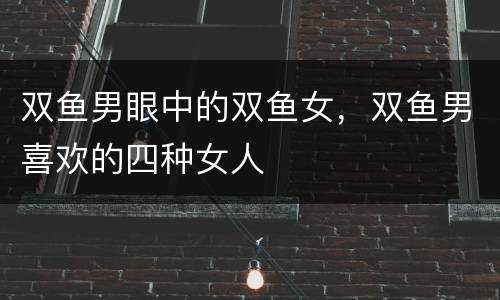双鱼男眼中的双鱼女，双鱼男喜欢的四种女人