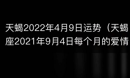 天蝎2022年4月9日运势（天蝎座2021年9月4日每个月的爱情运势）