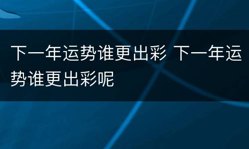 下一年运势谁更出彩 下一年运势谁更出彩呢