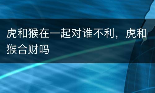 虎和猴在一起对谁不利，虎和猴合财吗