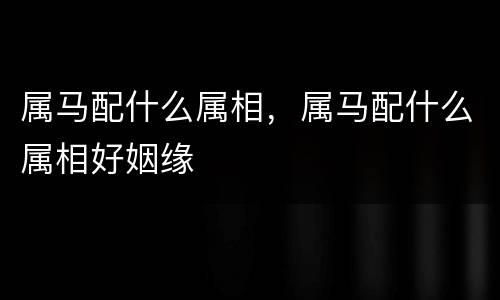 属马配什么属相，属马配什么属相好姻缘