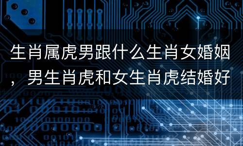 生肖属虎男跟什么生肖女婚姻，男生肖虎和女生肖虎结婚好吗