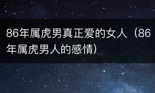 86年属虎男真正爱的女人（86年属虎男人的感情）
