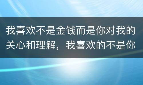 我喜欢不是金钱而是你对我的关心和理解，我喜欢的不是你而是对你的那份执着